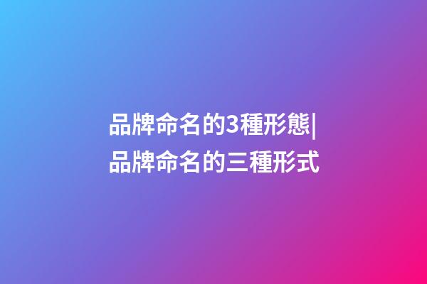 品牌命名的3種形態|品牌命名的三種形式-第1張-商標起名-玄機派